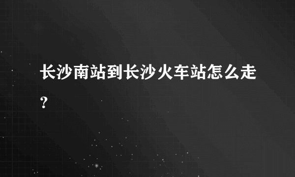 长沙南站到长沙火车站怎么走？