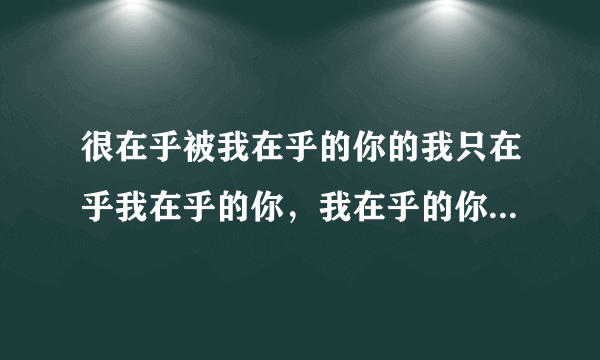 很在乎被我在乎的你的我只在乎我在乎的你，我在乎的你是否和在乎你的我一样在乎在乎你的我。这句话什么意