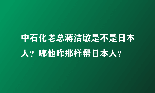 中石化老总蒋洁敏是不是日本人？哪他咋那样帮日本人？