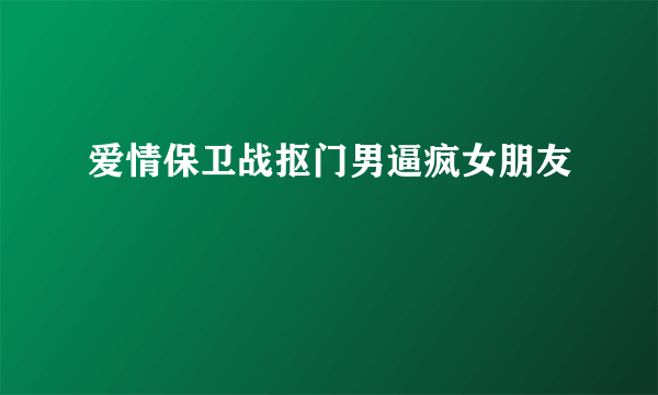 爱情保卫战抠门男逼疯女朋友