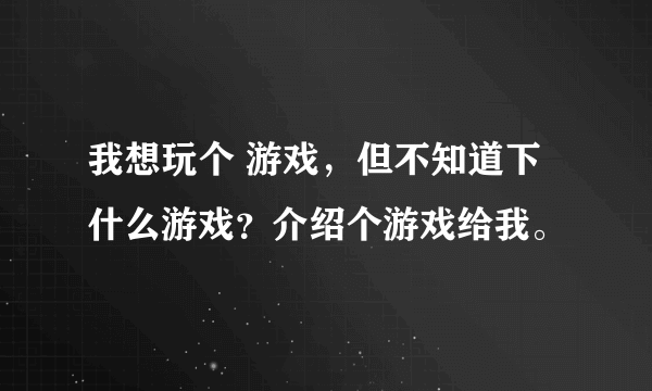 我想玩个 游戏，但不知道下什么游戏？介绍个游戏给我。