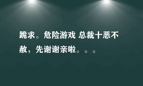 跪求。危险游戏 总裁十恶不赦，先谢谢亲啦。。。