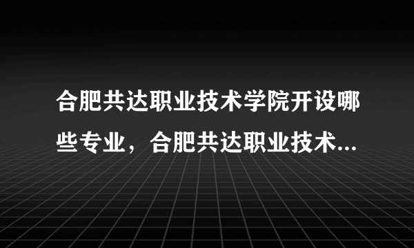 合肥共达职业技术学院开设哪些专业，合肥共达职业技术学院招生专业名单汇总