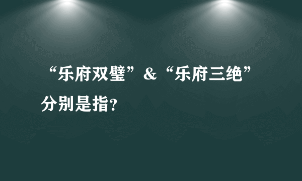 “乐府双璧”&“乐府三绝”分别是指？