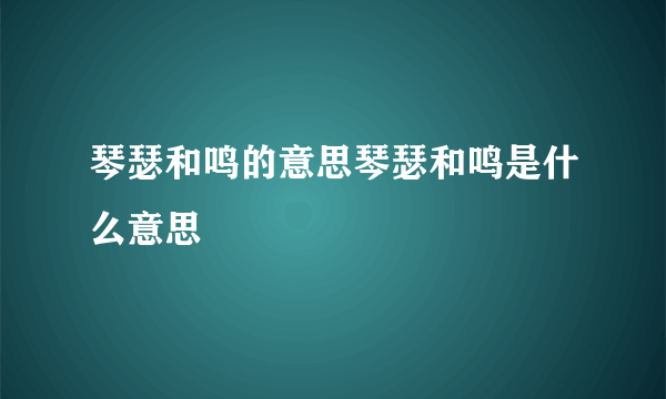 琴瑟和鸣的意思琴瑟和鸣是什么意思