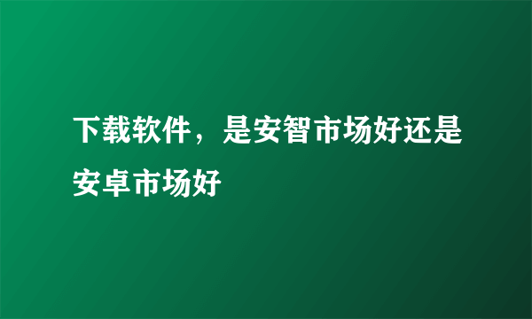 下载软件，是安智市场好还是安卓市场好