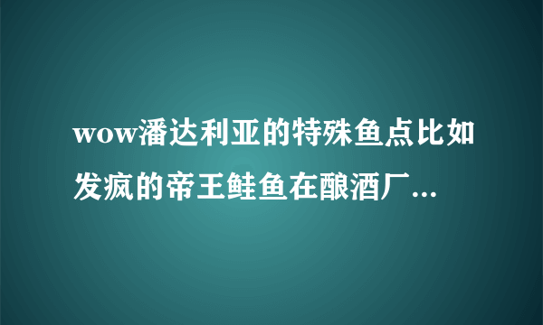 wow潘达利亚的特殊鱼点比如发疯的帝王鲑鱼在酿酒厂,微光的珍宝斑马鱼在闻道之坐