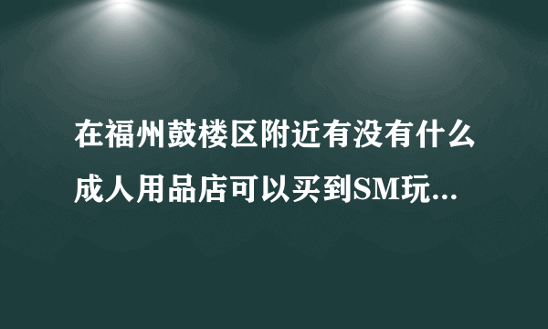 在福州鼓楼区附近有没有什么成人用品店可以买到SM玩具???