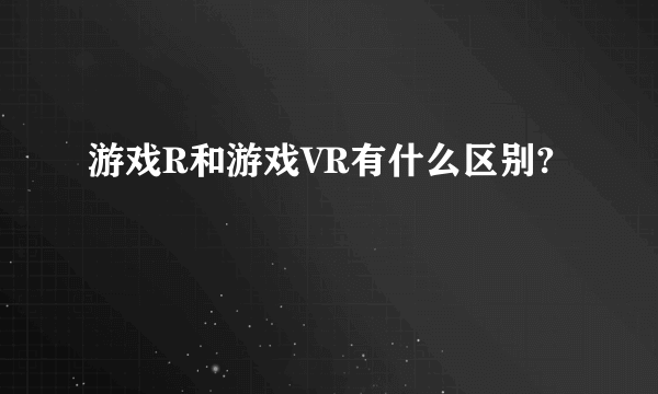 游戏R和游戏VR有什么区别?