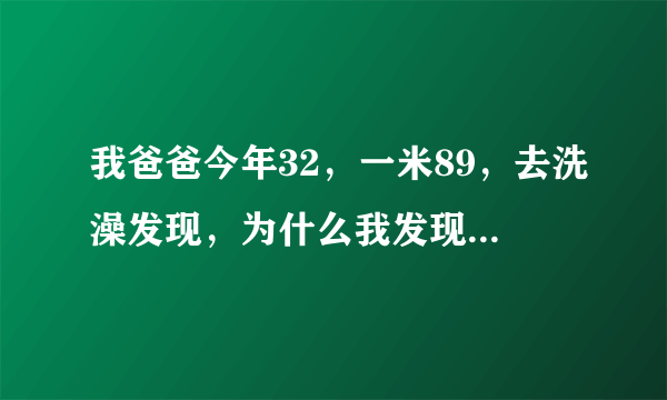 我爸爸今年32，一米89，去洗澡发现，为什么我发现我爸爸的命根那么大啊？而且蛋蛋也很大！那个头头还