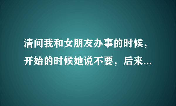 清问我和女朋友办事的时候，开始的时候她说不要，后来又说快用力，快，开始是因为痛吗还是什么