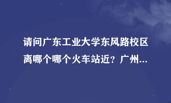 请问广东工业大学东风路校区离哪个哪个火车站近？广州站还是广州东站？