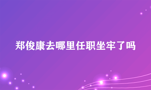 郑俊康去哪里任职坐牢了吗