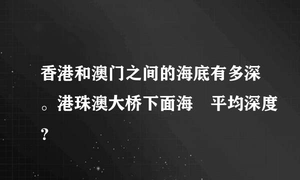 香港和澳门之间的海底有多深。港珠澳大桥下面海㡳平均深度？