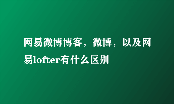 网易微博博客，微博，以及网易lofter有什么区别