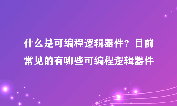 什么是可编程逻辑器件？目前常见的有哪些可编程逻辑器件