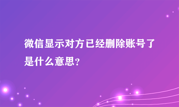 微信显示对方已经删除账号了是什么意思？