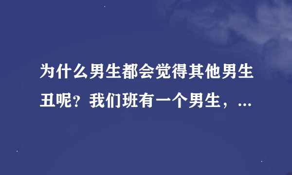 为什么男生都会觉得其他男生丑呢？我们班有一个男生，有好多女生喜欢他，可是我们班男生都说他长得很难看