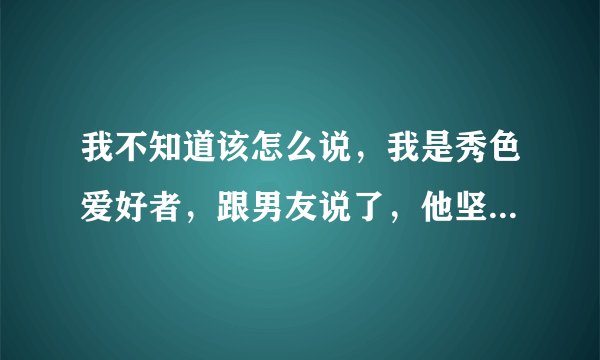 我不知道该怎么说，我是秀色爱好者，跟男友说了，他坚决要分手