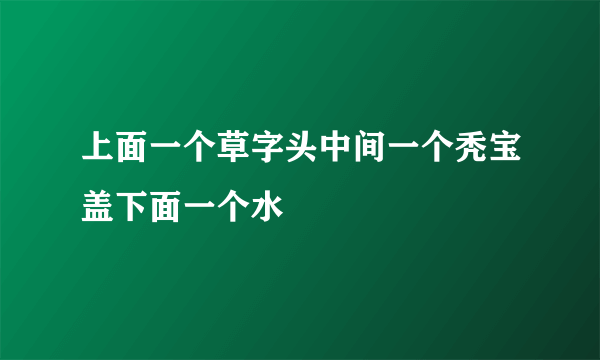 上面一个草字头中间一个秃宝盖下面一个水