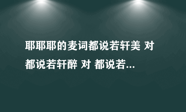 耶耶耶的麦词都说若轩美 对 都说若轩醉 对 都说若轩赛貂蝉我呢温柔又妩媚 嗨 都说飞宇猛 对 都说