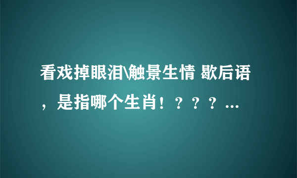 看戏掉眼泪\触景生情 歇后语，是指哪个生肖！？？？？朋友帮忙