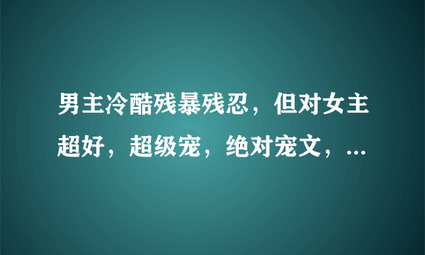 男主冷酷残暴残忍，但对女主超好，超级宠，绝对宠文，男主身心干净，不要np，不是身心干净的请强调，宠