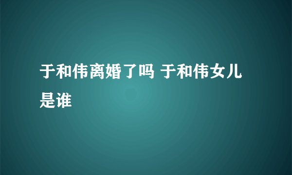 于和伟离婚了吗 于和伟女儿是谁