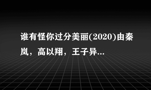 谁有怪你过分美丽(2020)由秦岚，高以翔，王子异等主演的高清百度云免费在线观看链接，求分享