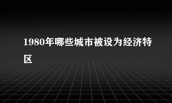 1980年哪些城市被设为经济特区