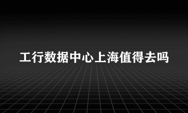 工行数据中心上海值得去吗