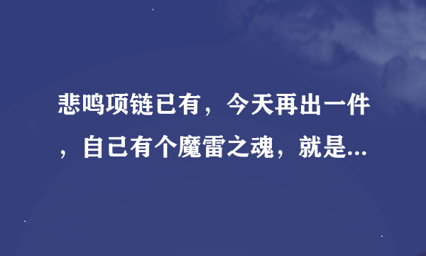 悲鸣项链已有，今天再出一件，自己有个魔雷之魂，就是绿都那个boss粉戒指，我想出今天出悲鸣手镯，这样...