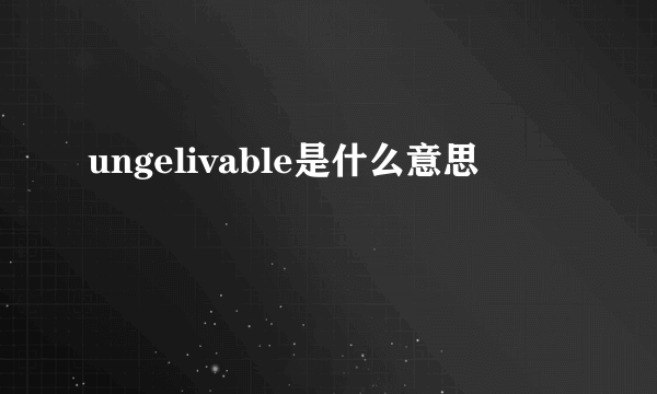 ungelivable是什么意思