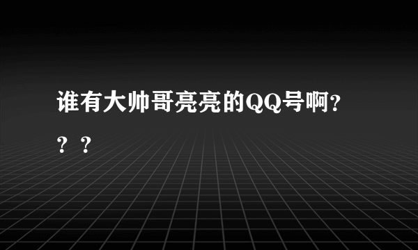 谁有大帅哥亮亮的QQ号啊？？？