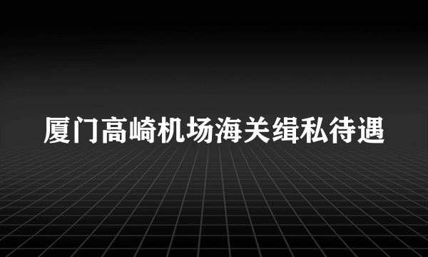 厦门高崎机场海关缉私待遇