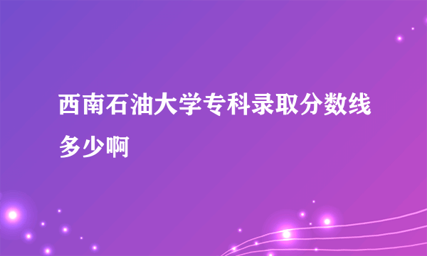 西南石油大学专科录取分数线多少啊