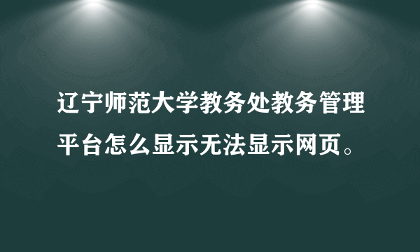 辽宁师范大学教务处教务管理平台怎么显示无法显示网页。