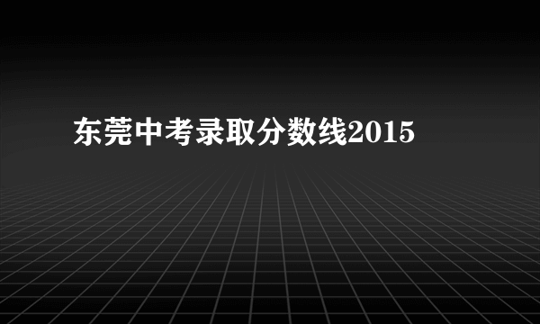 东莞中考录取分数线2015