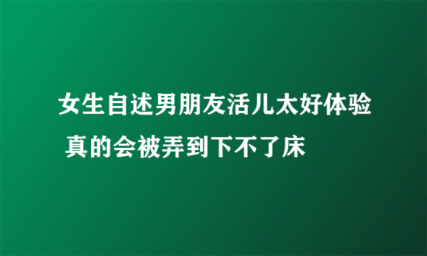 女生自述男朋友活儿太好体验 真的会被弄到下不了床