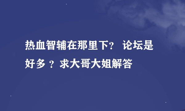 热血智辅在那里下？ 论坛是好多 ？求大哥大姐解答