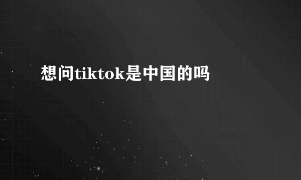 想问tiktok是中国的吗