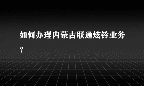 如何办理内蒙古联通炫铃业务？