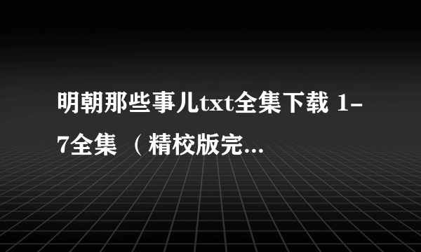 明朝那些事儿txt全集下载 1-7全集 （精校版完整全本）