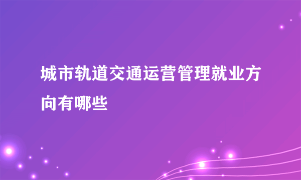 城市轨道交通运营管理就业方向有哪些