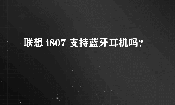 联想 i807 支持蓝牙耳机吗？