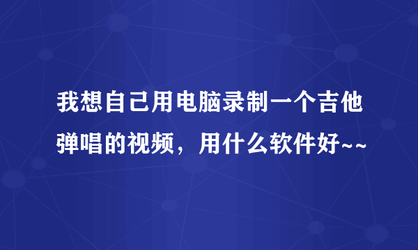 我想自己用电脑录制一个吉他弹唱的视频，用什么软件好~~