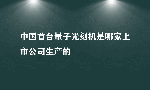 中国首台量子光刻机是哪家上市公司生产的