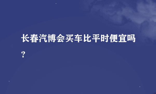 长春汽博会买车比平时便宜吗？