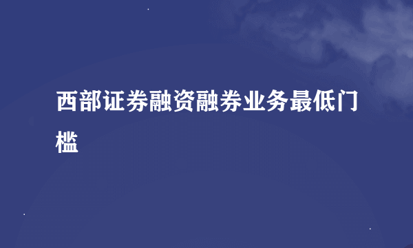 西部证券融资融券业务最低门槛