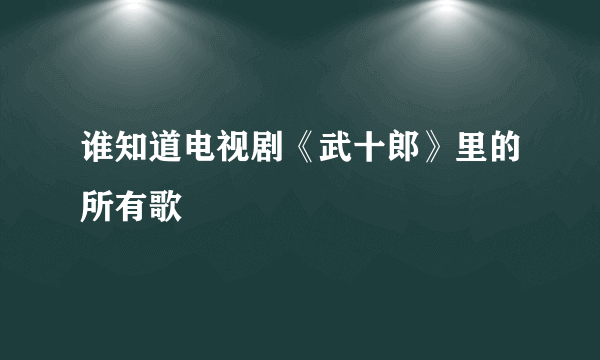 谁知道电视剧《武十郎》里的所有歌